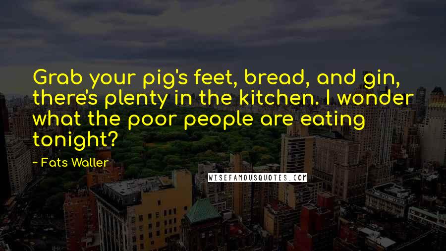 Fats Waller Quotes: Grab your pig's feet, bread, and gin, there's plenty in the kitchen. I wonder what the poor people are eating tonight?