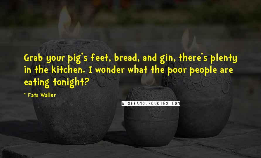 Fats Waller Quotes: Grab your pig's feet, bread, and gin, there's plenty in the kitchen. I wonder what the poor people are eating tonight?