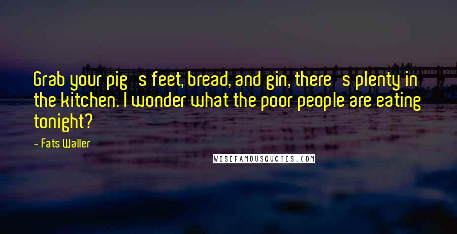 Fats Waller Quotes: Grab your pig's feet, bread, and gin, there's plenty in the kitchen. I wonder what the poor people are eating tonight?