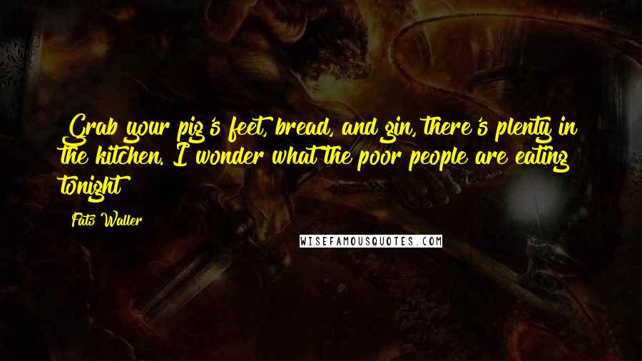 Fats Waller Quotes: Grab your pig's feet, bread, and gin, there's plenty in the kitchen. I wonder what the poor people are eating tonight?