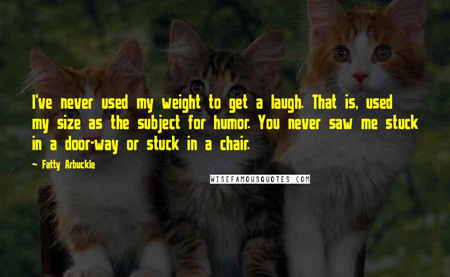 Fatty Arbuckle Quotes: I've never used my weight to get a laugh. That is, used my size as the subject for humor. You never saw me stuck in a door-way or stuck in a chair.