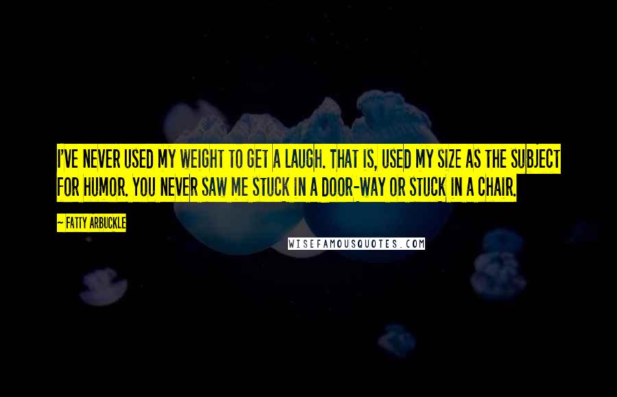 Fatty Arbuckle Quotes: I've never used my weight to get a laugh. That is, used my size as the subject for humor. You never saw me stuck in a door-way or stuck in a chair.