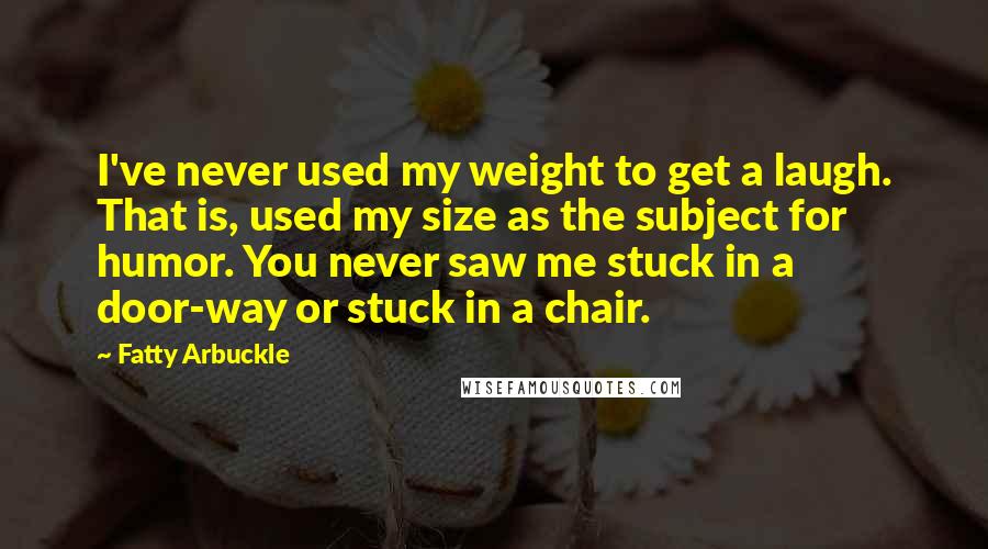 Fatty Arbuckle Quotes: I've never used my weight to get a laugh. That is, used my size as the subject for humor. You never saw me stuck in a door-way or stuck in a chair.