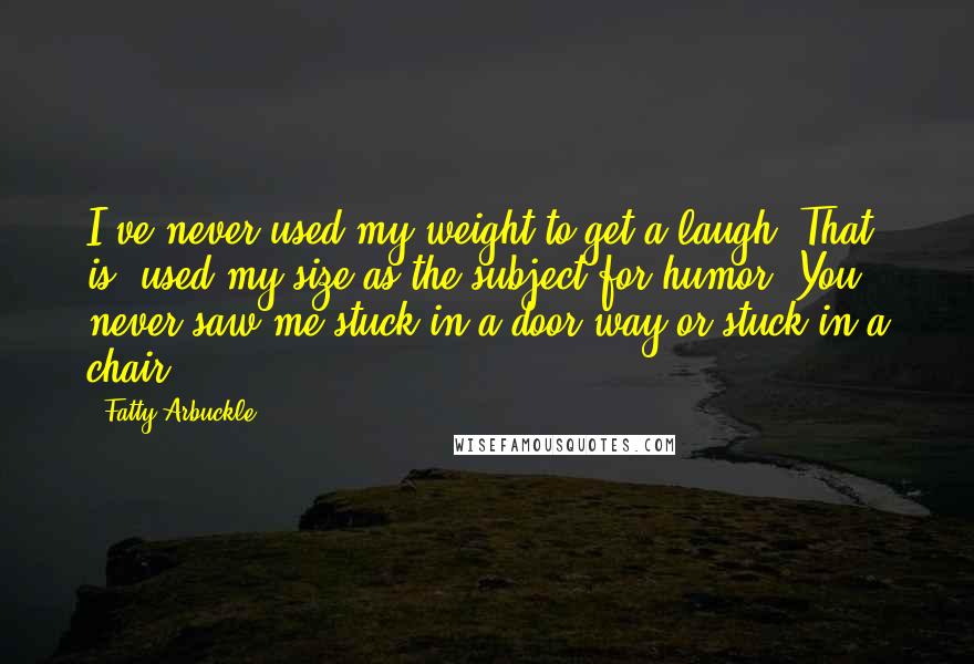 Fatty Arbuckle Quotes: I've never used my weight to get a laugh. That is, used my size as the subject for humor. You never saw me stuck in a door-way or stuck in a chair.