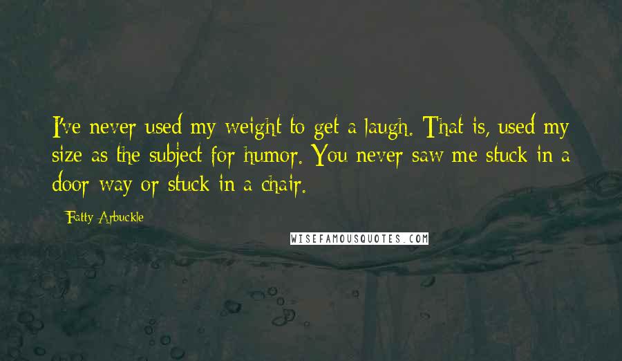 Fatty Arbuckle Quotes: I've never used my weight to get a laugh. That is, used my size as the subject for humor. You never saw me stuck in a door-way or stuck in a chair.