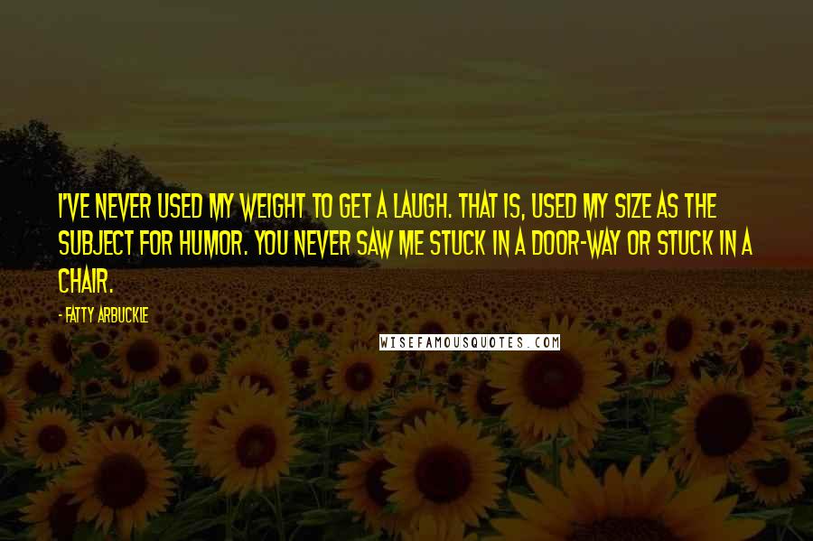 Fatty Arbuckle Quotes: I've never used my weight to get a laugh. That is, used my size as the subject for humor. You never saw me stuck in a door-way or stuck in a chair.