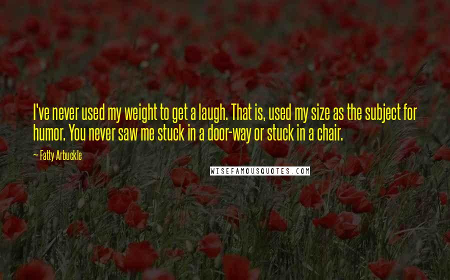 Fatty Arbuckle Quotes: I've never used my weight to get a laugh. That is, used my size as the subject for humor. You never saw me stuck in a door-way or stuck in a chair.