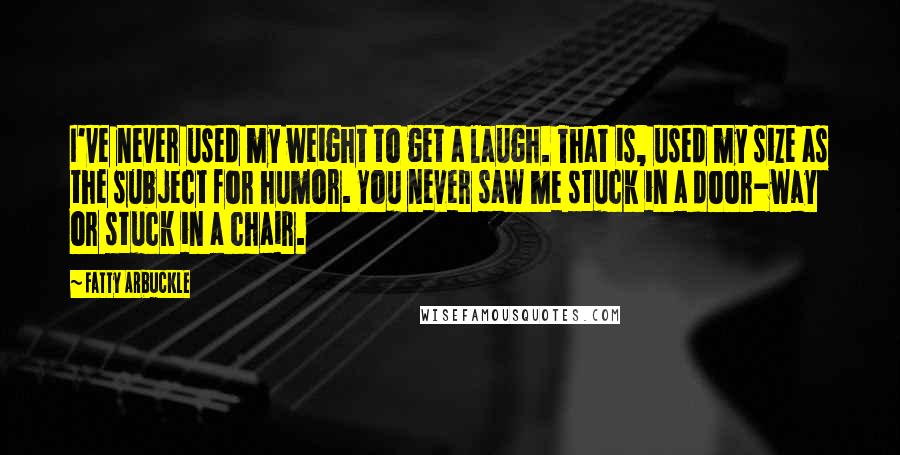 Fatty Arbuckle Quotes: I've never used my weight to get a laugh. That is, used my size as the subject for humor. You never saw me stuck in a door-way or stuck in a chair.