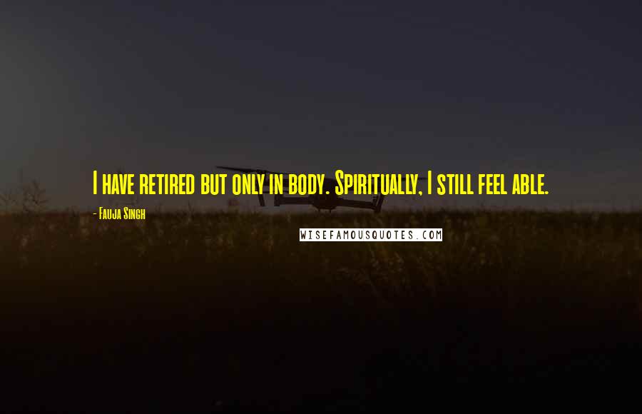 Fauja Singh Quotes: I have retired but only in body. Spiritually, I still feel able.