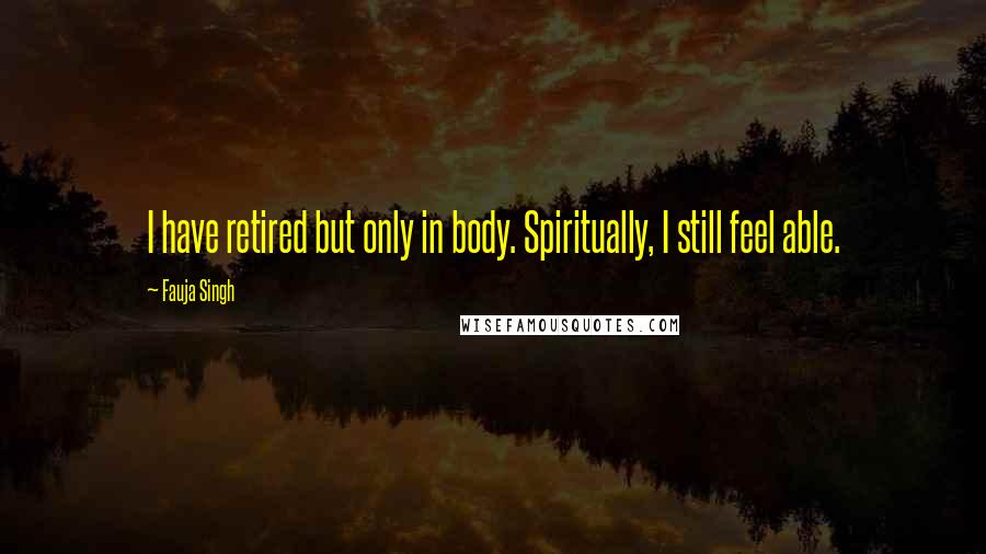 Fauja Singh Quotes: I have retired but only in body. Spiritually, I still feel able.