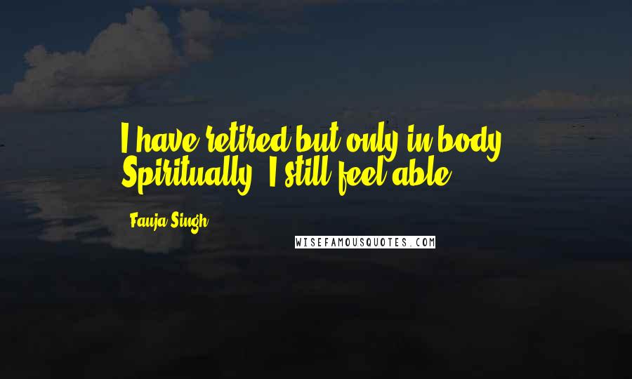 Fauja Singh Quotes: I have retired but only in body. Spiritually, I still feel able.