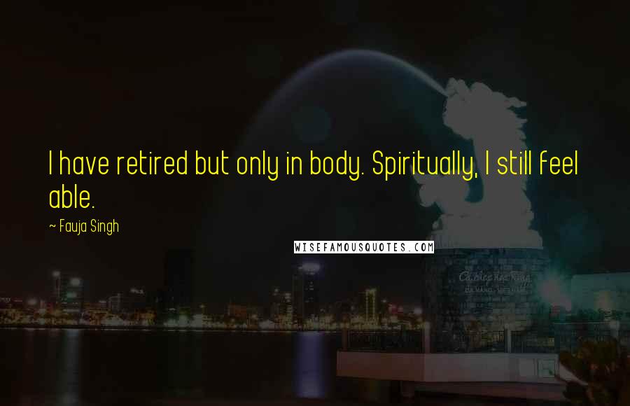 Fauja Singh Quotes: I have retired but only in body. Spiritually, I still feel able.