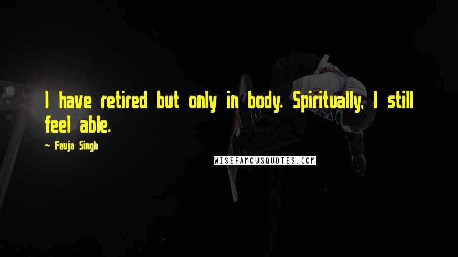 Fauja Singh Quotes: I have retired but only in body. Spiritually, I still feel able.