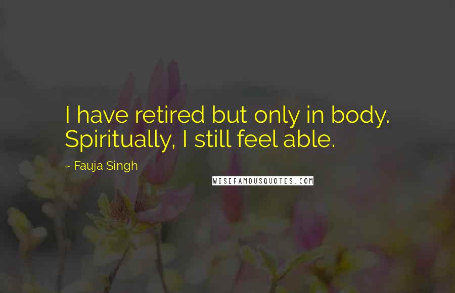 Fauja Singh Quotes: I have retired but only in body. Spiritually, I still feel able.