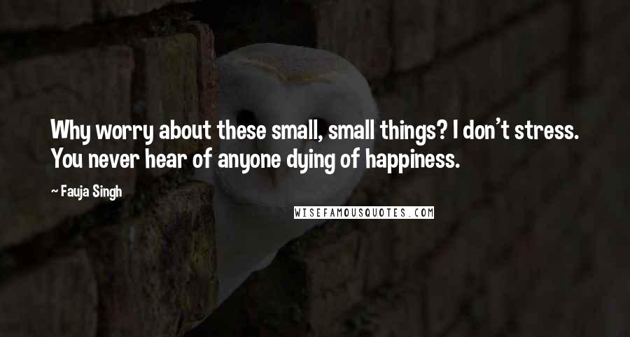 Fauja Singh Quotes: Why worry about these small, small things? I don't stress. You never hear of anyone dying of happiness.