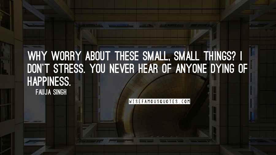 Fauja Singh Quotes: Why worry about these small, small things? I don't stress. You never hear of anyone dying of happiness.