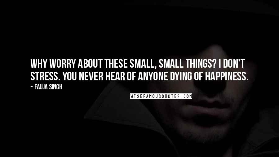 Fauja Singh Quotes: Why worry about these small, small things? I don't stress. You never hear of anyone dying of happiness.