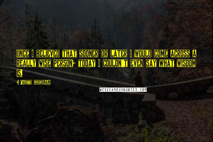 Fausto Cercignani Quotes: Once I believed that sooner or later I would come across a really wise person; today I couldn't even say what wisdom is.