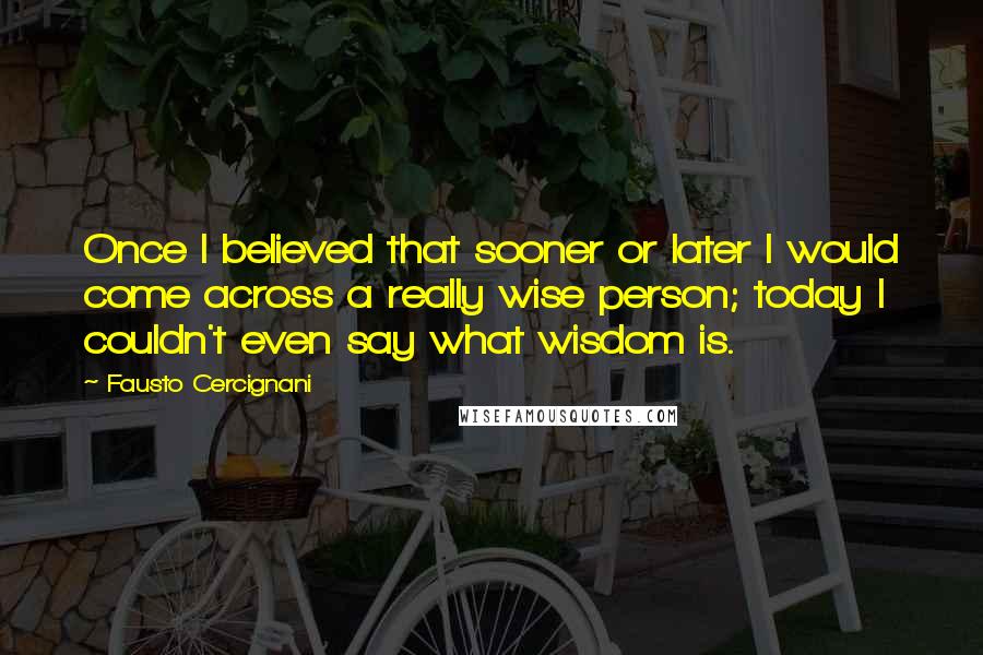 Fausto Cercignani Quotes: Once I believed that sooner or later I would come across a really wise person; today I couldn't even say what wisdom is.