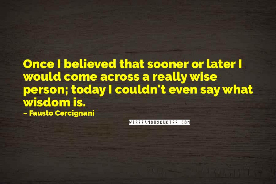 Fausto Cercignani Quotes: Once I believed that sooner or later I would come across a really wise person; today I couldn't even say what wisdom is.