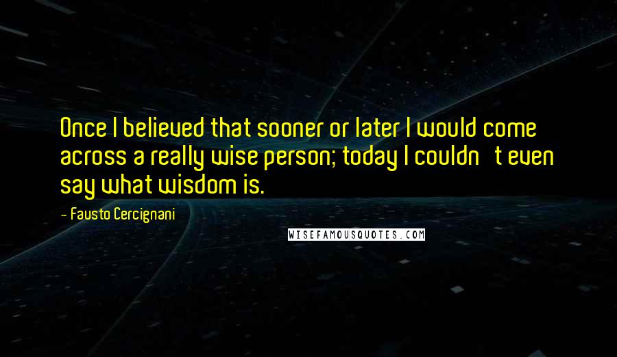 Fausto Cercignani Quotes: Once I believed that sooner or later I would come across a really wise person; today I couldn't even say what wisdom is.