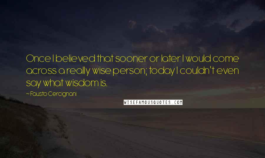 Fausto Cercignani Quotes: Once I believed that sooner or later I would come across a really wise person; today I couldn't even say what wisdom is.