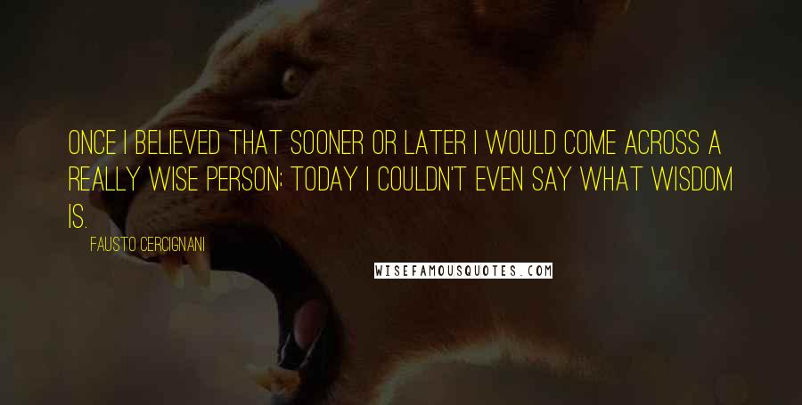 Fausto Cercignani Quotes: Once I believed that sooner or later I would come across a really wise person; today I couldn't even say what wisdom is.