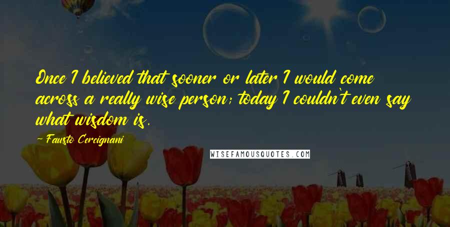 Fausto Cercignani Quotes: Once I believed that sooner or later I would come across a really wise person; today I couldn't even say what wisdom is.