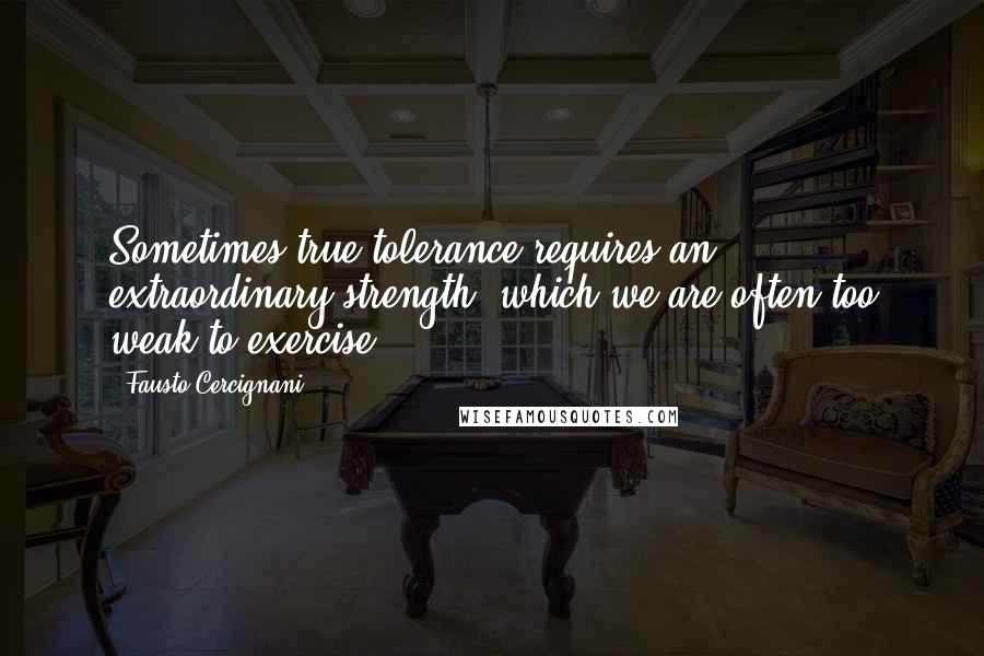Fausto Cercignani Quotes: Sometimes true tolerance requires an extraordinary strength, which we are often too weak to exercise.