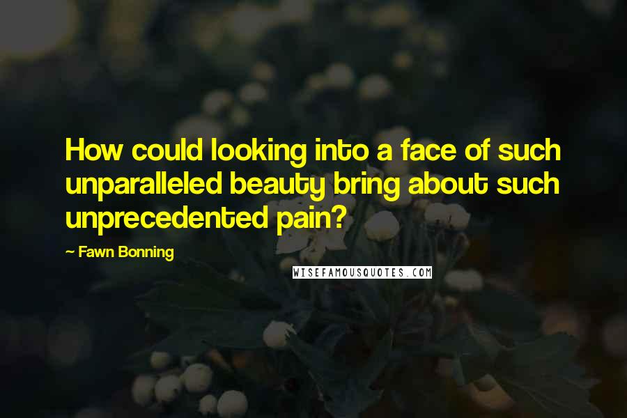 Fawn Bonning Quotes: How could looking into a face of such unparalleled beauty bring about such unprecedented pain?