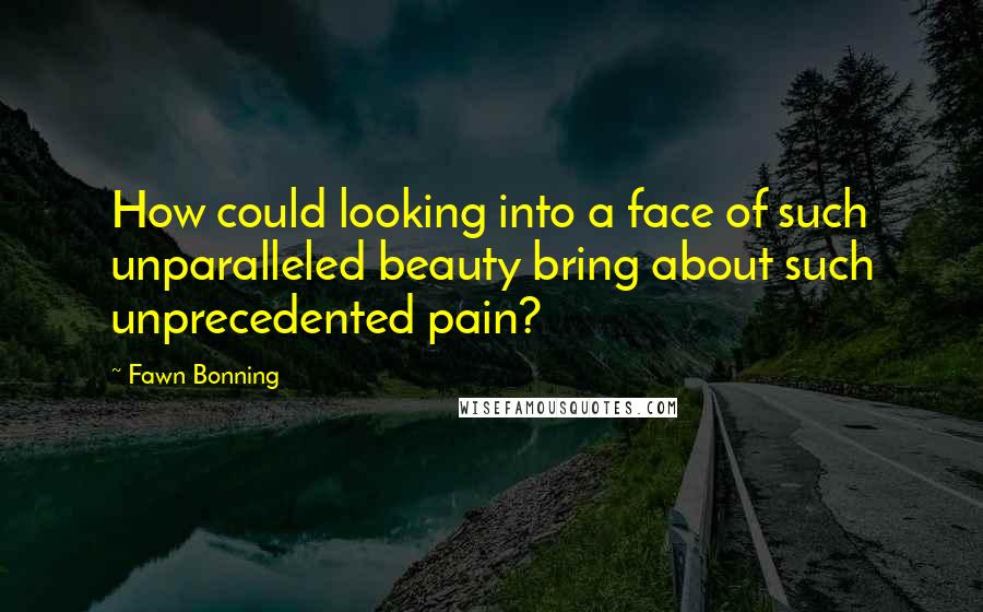 Fawn Bonning Quotes: How could looking into a face of such unparalleled beauty bring about such unprecedented pain?