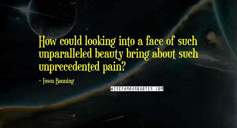 Fawn Bonning Quotes: How could looking into a face of such unparalleled beauty bring about such unprecedented pain?