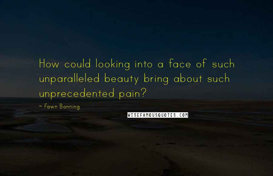 Fawn Bonning Quotes: How could looking into a face of such unparalleled beauty bring about such unprecedented pain?