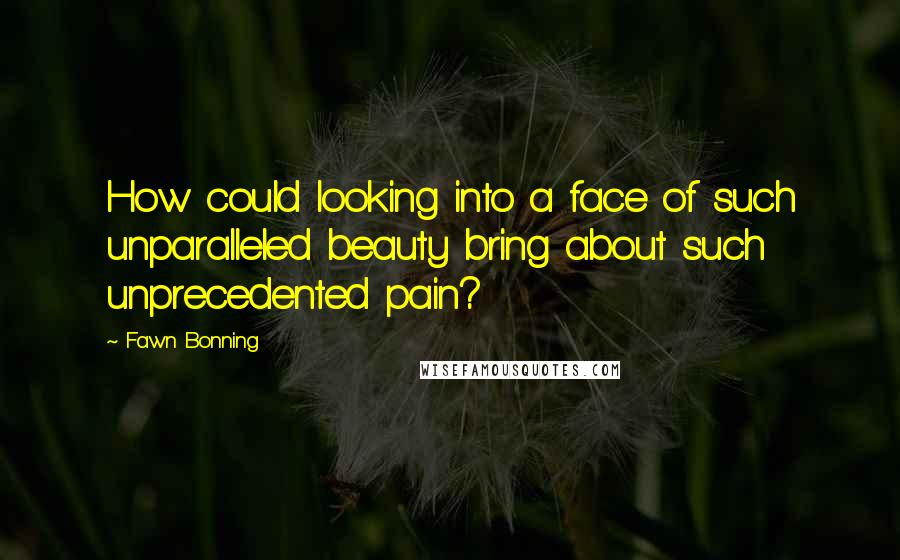 Fawn Bonning Quotes: How could looking into a face of such unparalleled beauty bring about such unprecedented pain?