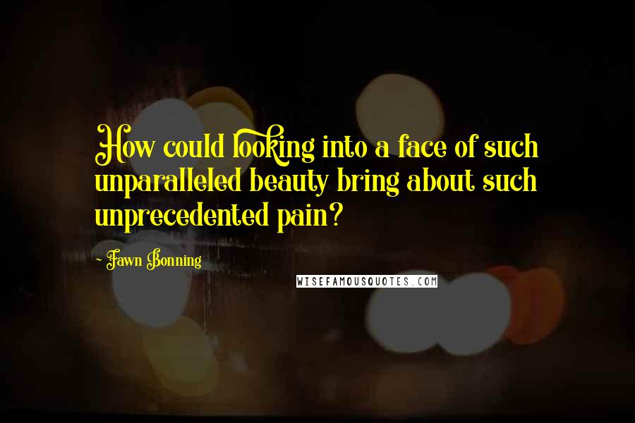 Fawn Bonning Quotes: How could looking into a face of such unparalleled beauty bring about such unprecedented pain?