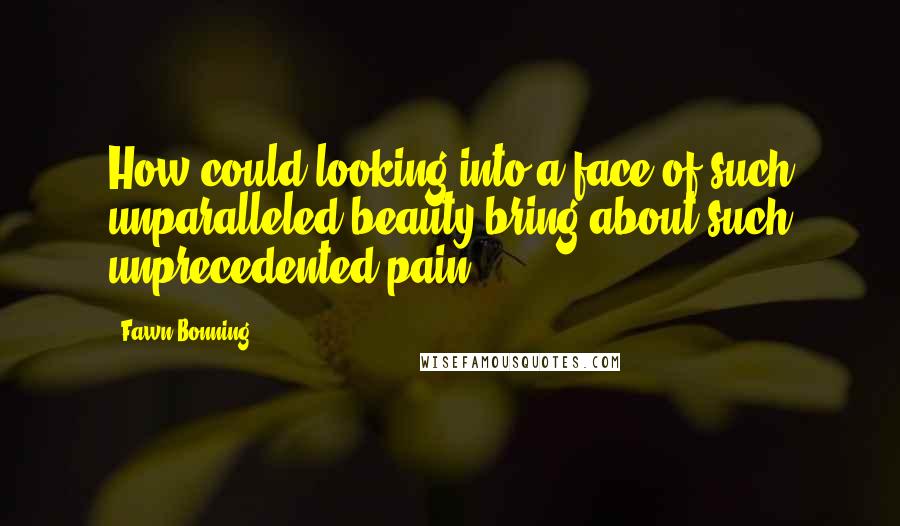 Fawn Bonning Quotes: How could looking into a face of such unparalleled beauty bring about such unprecedented pain?