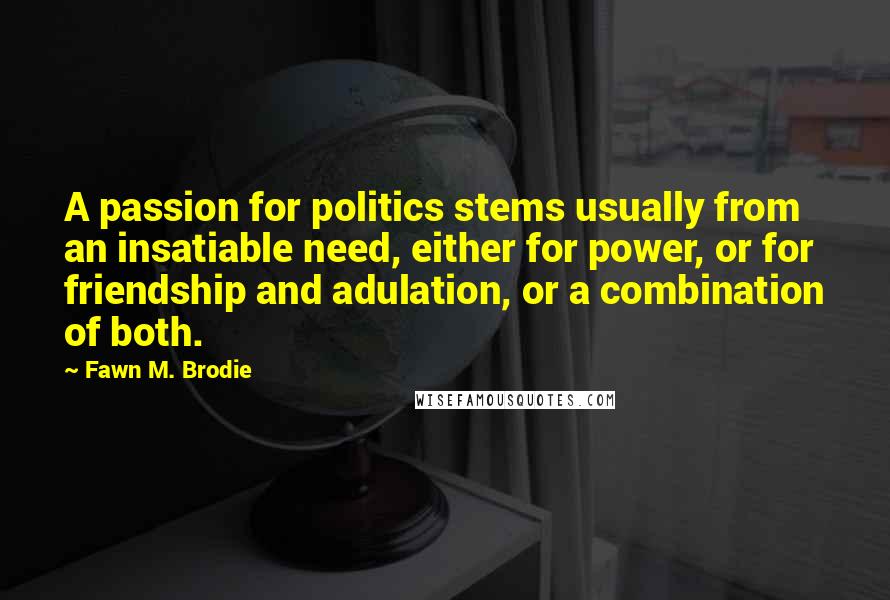 Fawn M. Brodie Quotes: A passion for politics stems usually from an insatiable need, either for power, or for friendship and adulation, or a combination of both.