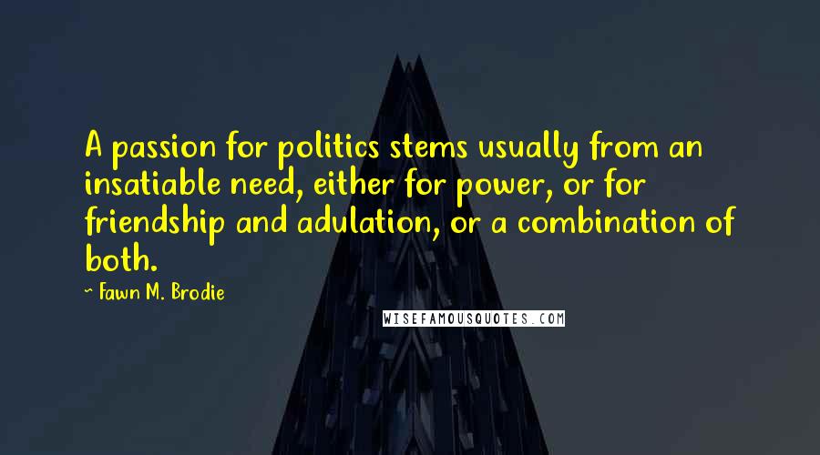 Fawn M. Brodie Quotes: A passion for politics stems usually from an insatiable need, either for power, or for friendship and adulation, or a combination of both.