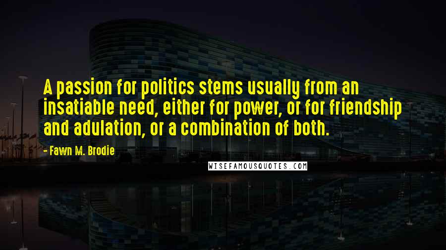 Fawn M. Brodie Quotes: A passion for politics stems usually from an insatiable need, either for power, or for friendship and adulation, or a combination of both.