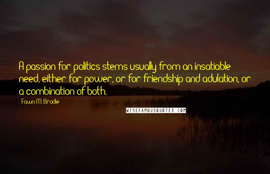 Fawn M. Brodie Quotes: A passion for politics stems usually from an insatiable need, either for power, or for friendship and adulation, or a combination of both.