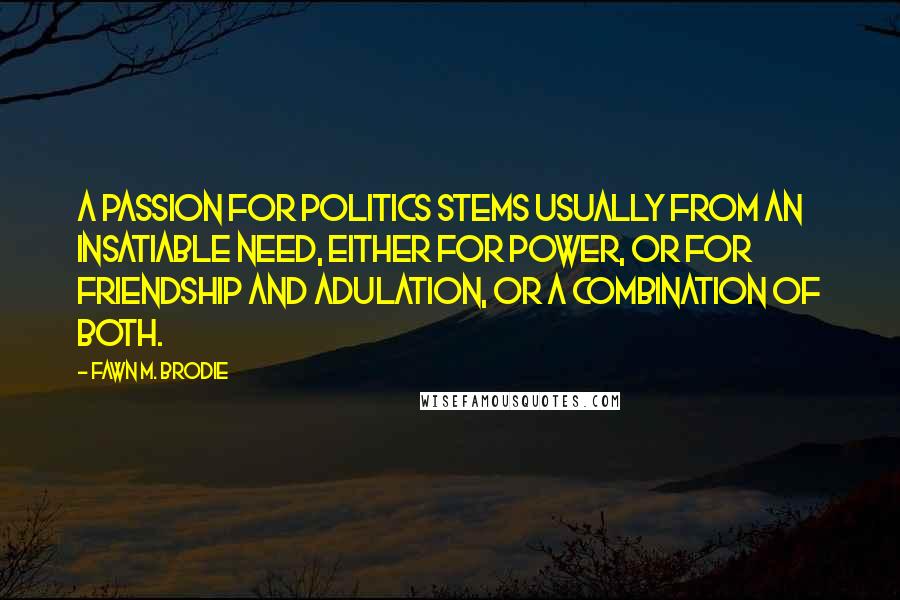 Fawn M. Brodie Quotes: A passion for politics stems usually from an insatiable need, either for power, or for friendship and adulation, or a combination of both.