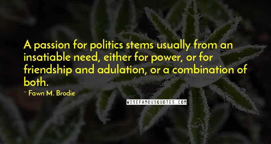 Fawn M. Brodie Quotes: A passion for politics stems usually from an insatiable need, either for power, or for friendship and adulation, or a combination of both.