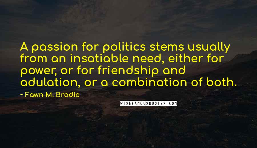 Fawn M. Brodie Quotes: A passion for politics stems usually from an insatiable need, either for power, or for friendship and adulation, or a combination of both.