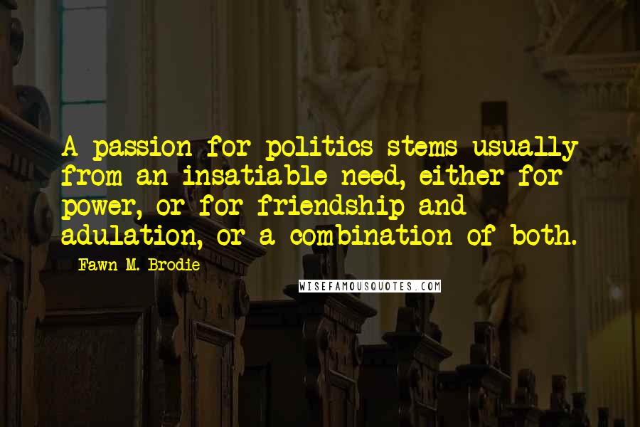 Fawn M. Brodie Quotes: A passion for politics stems usually from an insatiable need, either for power, or for friendship and adulation, or a combination of both.