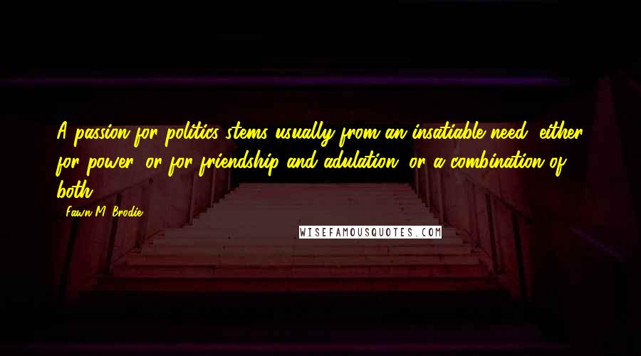 Fawn M. Brodie Quotes: A passion for politics stems usually from an insatiable need, either for power, or for friendship and adulation, or a combination of both.