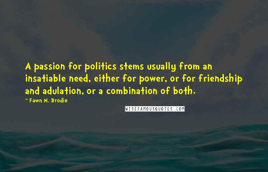 Fawn M. Brodie Quotes: A passion for politics stems usually from an insatiable need, either for power, or for friendship and adulation, or a combination of both.