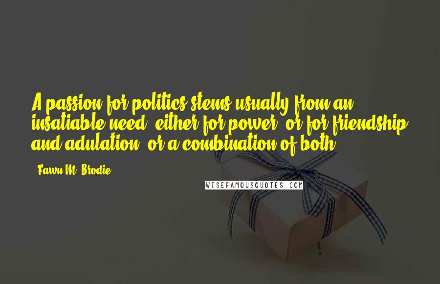 Fawn M. Brodie Quotes: A passion for politics stems usually from an insatiable need, either for power, or for friendship and adulation, or a combination of both.