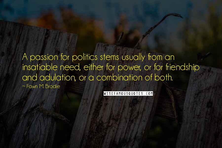 Fawn M. Brodie Quotes: A passion for politics stems usually from an insatiable need, either for power, or for friendship and adulation, or a combination of both.