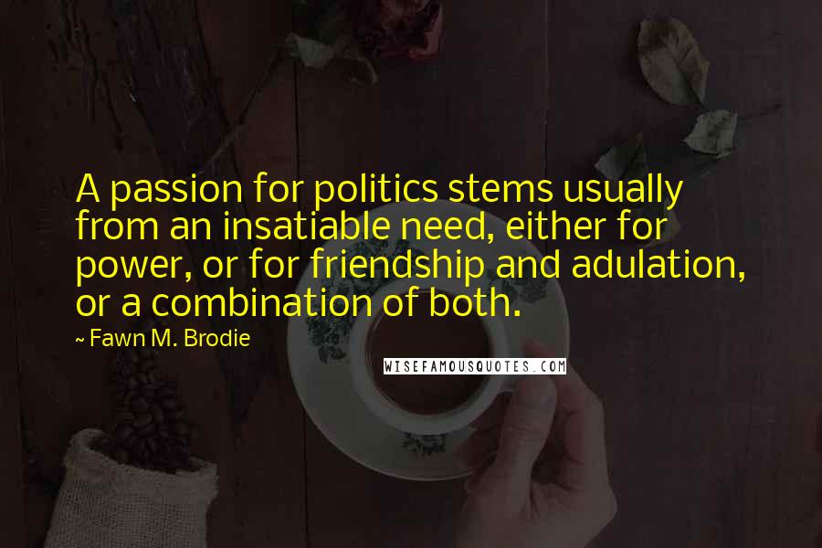 Fawn M. Brodie Quotes: A passion for politics stems usually from an insatiable need, either for power, or for friendship and adulation, or a combination of both.