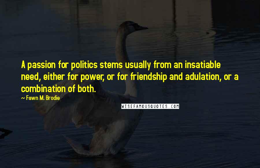 Fawn M. Brodie Quotes: A passion for politics stems usually from an insatiable need, either for power, or for friendship and adulation, or a combination of both.
